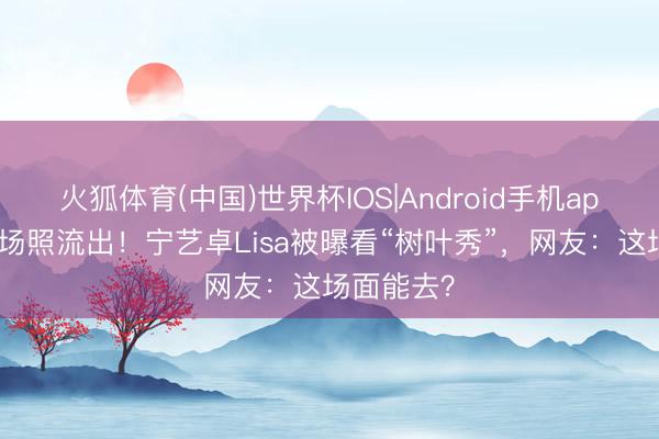 火狐体育(中国)世界杯IOS|Android手机app下载 内场照流出！宁艺卓Lisa被曝看“树叶秀”，网友：这场面能去？