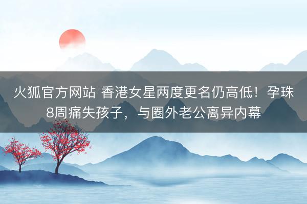 火狐官方网站 香港女星两度更名仍高低！孕珠8周痛失孩子，与圈外老公离异内幕