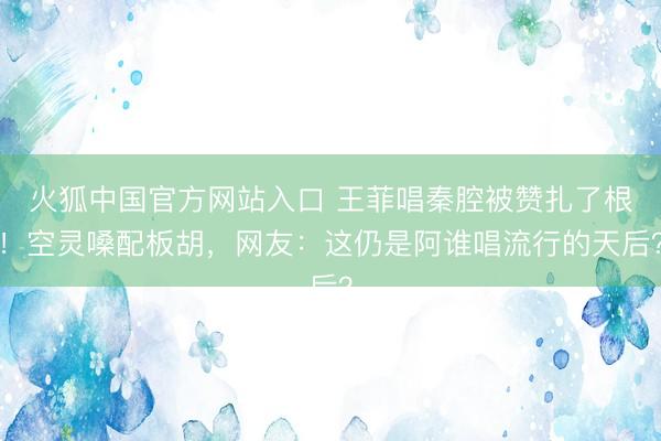 火狐中国官方网站入口 王菲唱秦腔被赞扎了根！空灵嗓配板胡，网友：这仍是阿谁唱流行的天后？