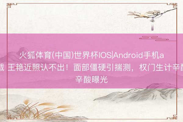 火狐体育(中国)世界杯IOS|Android手机app下载 王艳近照认不出！面部僵硬引揣测，权门生计辛酸曝光