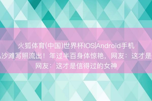 火狐体育(中国)世界杯IOS|Android手机app下载 周迅沙滩写照流出!年过半百身体惊艳,网友:这才是信得过的女神