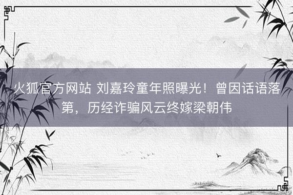 火狐官方网站 刘嘉玲童年照曝光!曾因话语落第,历经诈骗风云终嫁梁朝伟