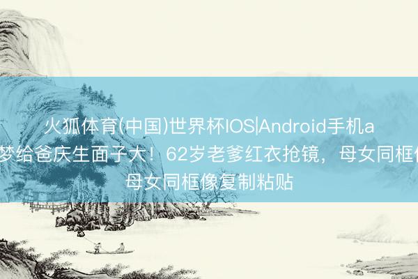 火狐体育(中国)世界杯IOS|Android手机app下载 陈梦给爸庆生面子大!62岁老爹红衣抢镜,母女同框像复制粘贴