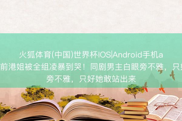 火狐体育(中国)世界杯IOS|Android手机app下载 10年前港姐被全组凌暴到哭！同剧男主白眼旁不雅，只好她敢站出来
