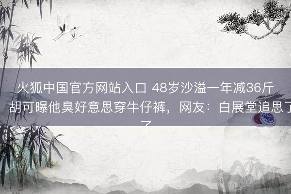 火狐中国官方网站入口 48岁沙溢一年减36斤！胡可曝他臭好意思穿牛仔裤，网友：白展堂追思了