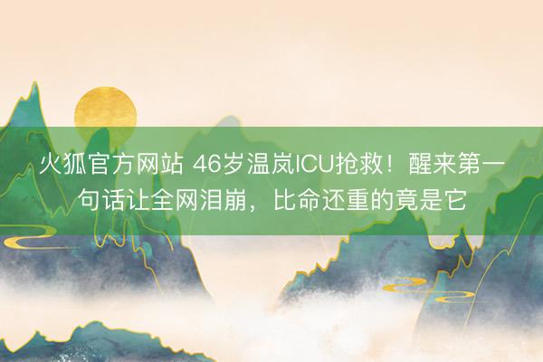 火狐官方网站 46岁温岚ICU抢救!醒来第一句话让全网泪崩,比命还重的竟是它