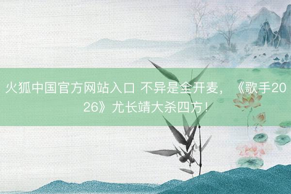 火狐中国官方网站入口 不异是全开麦，《歌手2026》尤长靖大杀四方！