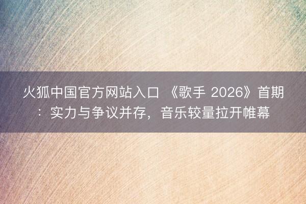 火狐中国官方网站入口 《歌手 2026》首期：实力与争议并存，音乐较量拉开帷幕