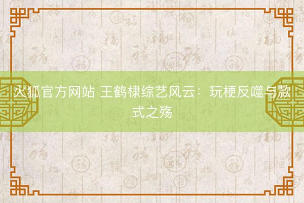 火狐官方网站 王鹤棣综艺风云:玩梗反噬与款式之殇