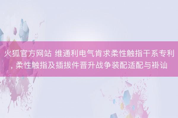 火狐官方网站 维通利电气肯求柔性触指干系专利， 柔性触指及插拔件晋升战争装配适配与褂讪