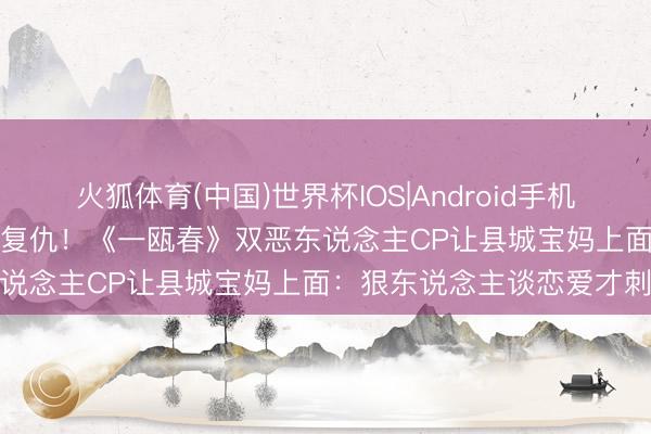 火狐体育(中国)世界杯IOS|Android手机app下载 冷脸落泪vs黑化复仇！《一瓯春》双恶东说念主CP让县城宝妈上面：狠东说念主谈恋爱才刺激