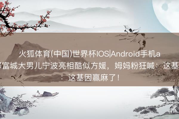 火狐体育(中国)世界杯IOS|Android手机app下载 郭富城大男儿宁波亮相酷似方媛，姆妈粉狂喊：这基因赢麻了！