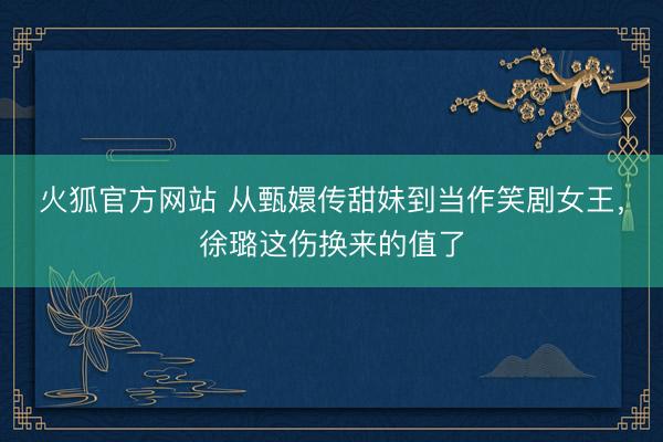 火狐官方网站 从甄嬛传甜妹到当作笑剧女王，徐璐这伤换来的值了