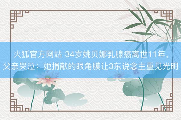 火狐官方网站 34岁姚贝娜乳腺癌离世11年，父亲哭泣：她捐献的眼角膜让3东说念主重见光明