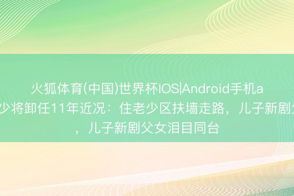火狐体育(中国)世界杯IOS|Android手机app下载 黄宏少将卸任11年近况：住老少区扶墙走路，儿子新剧父女泪目同台