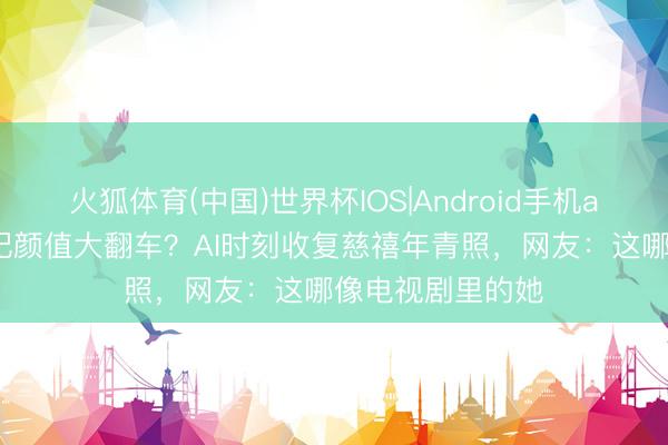 火狐体育(中国)世界杯IOS|Android手机app下载 清代后妃颜值大翻车？AI时刻收复慈禧年青照，网友：这哪像电视剧里的她