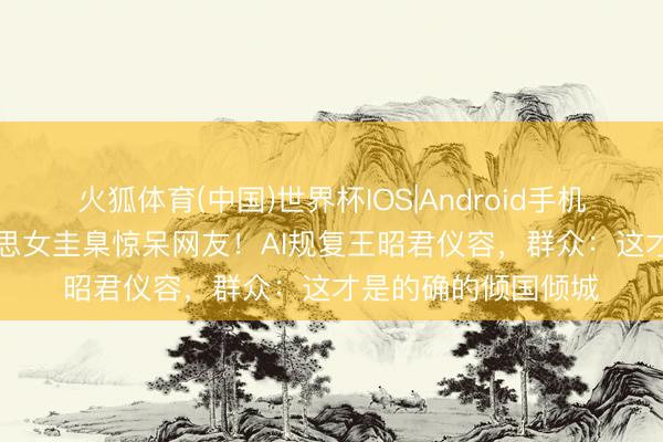 火狐体育(中国)世界杯IOS|Android手机app下载 汉代好意思女圭臬惊呆网友！AI规复王昭君仪容，群众：这才是的确的倾国倾城