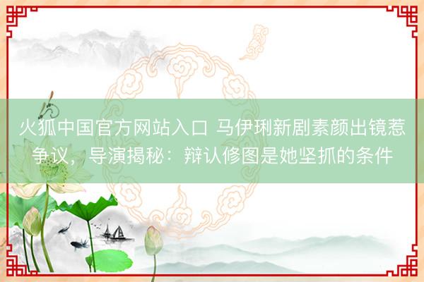 火狐中国官方网站入口 马伊琍新剧素颜出镜惹争议,导演揭秘:辩认修图是她坚抓的条件