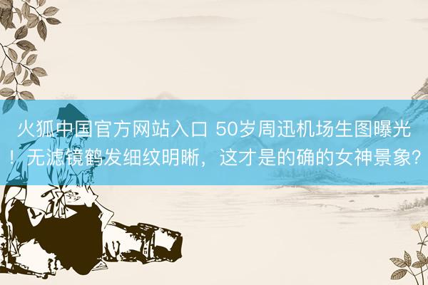 火狐中国官方网站入口 50岁周迅机场生图曝光！无滤镜鹤发细纹明晰，这才是的确的女神景象？