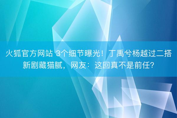 火狐官方网站 3个细节曝光!丁禹兮杨越过二搭新剧藏猫腻,网友:这回真不是前任?
