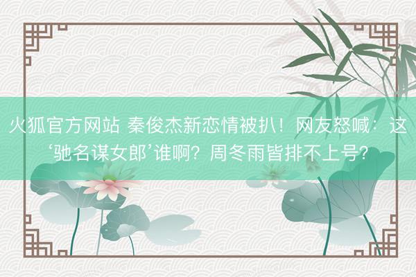 火狐官方网站 秦俊杰新恋情被扒!网友怒喊:这‘驰名谋女郎’谁啊?周冬雨皆排不上号?
