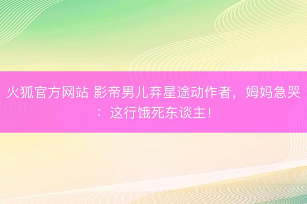 火狐官方网站 影帝男儿弃星途动作者,姆妈急哭:这行饿死东谈主!
