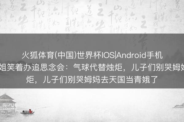 火狐体育(中国)世界杯IOS|Android手机app下载 51岁港姐笑着办追思念会：气球代替烛炬，儿子们别哭姆妈去天国当青娥了