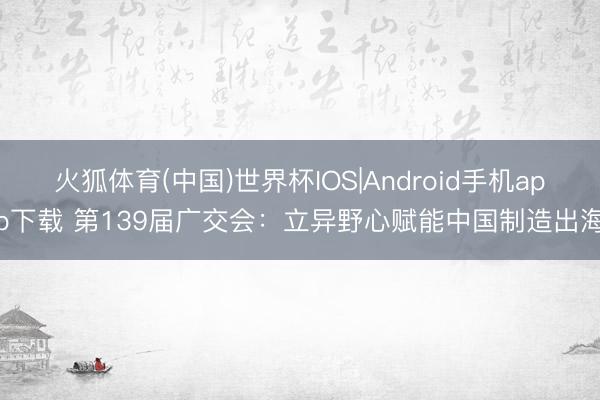 火狐体育(中国)世界杯IOS|Android手机app下载 第139届广交会：立异野心赋能中国制造出海