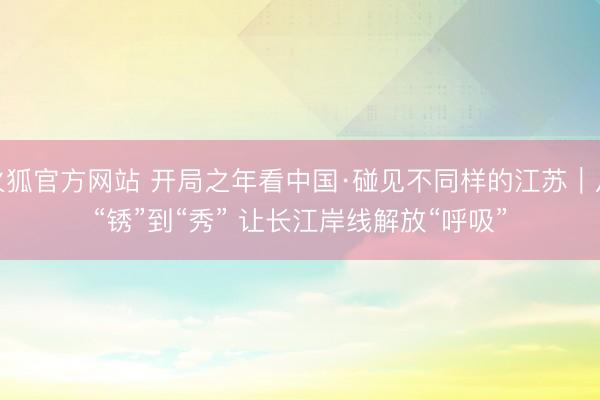 火狐官方网站 开局之年看中国·碰见不同样的江苏｜从“锈”到“秀” 让长江岸线解放“呼吸”