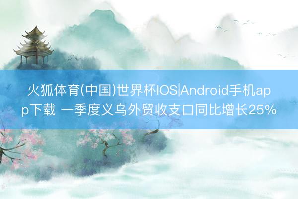 火狐体育(中国)世界杯IOS|Android手机app下载 一季度义乌外贸收支口同比增长25%
