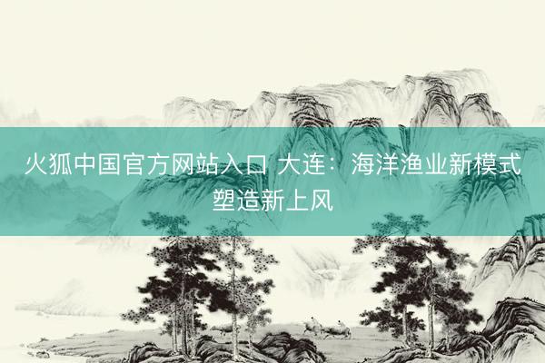 火狐中国官方网站入口 大连：海洋渔业新模式塑造新上风