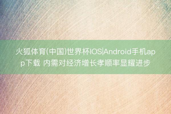 火狐体育(中国)世界杯IOS|Android手机app下载 内需对经济增长孝顺率显耀进步