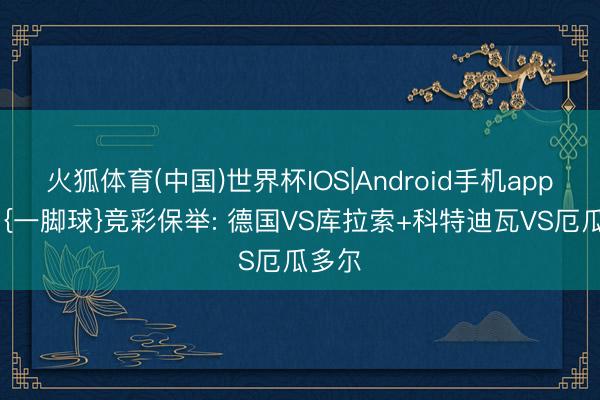 火狐体育(中国)世界杯IOS|Android手机app下载 {一脚球}竞彩保举: 德国VS库拉索+科特迪瓦VS厄瓜多尔
