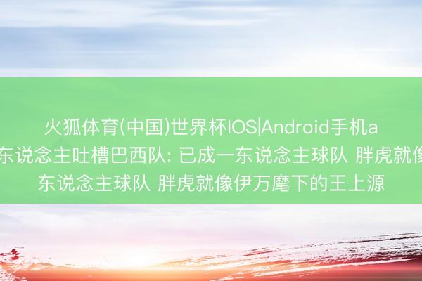 火狐体育(中国)世界杯IOS|Android手机app下载 失望! 媒体东说念主吐槽巴西队: 已成一东说念主球队 胖虎就像伊万麾下的王上源