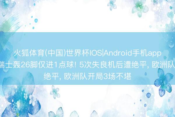 火狐体育(中国)世界杯IOS|Android手机app下载 离谱? 瑞士轰26脚仅进1点球! 5次失良机后遭绝平， 欧洲队开局3场不堪