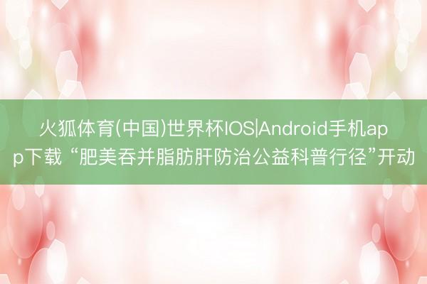 火狐体育(中国)世界杯IOS|Android手机app下载 “肥美吞并脂肪肝防治公益科普行径”开动