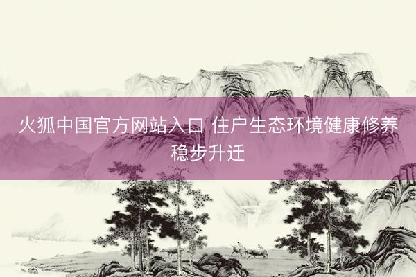 火狐中国官方网站入口 住户生态环境健康修养稳步升迁