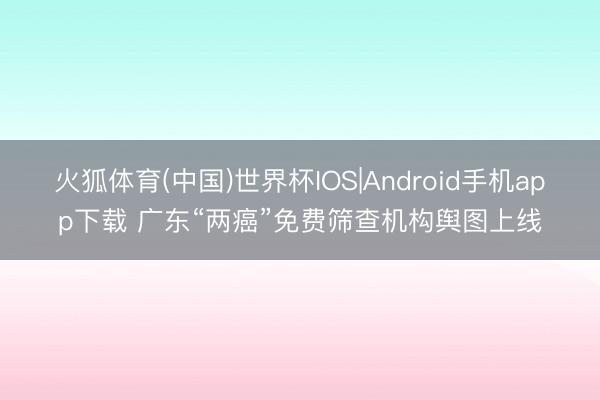 火狐体育(中国)世界杯IOS|Android手机app下载 广东“两癌”免费筛查机构舆图上线