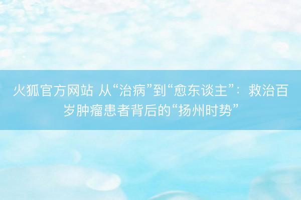 火狐官方网站 从“治病”到“愈东谈主”：救治百岁肿瘤患者背后的“扬州时势”