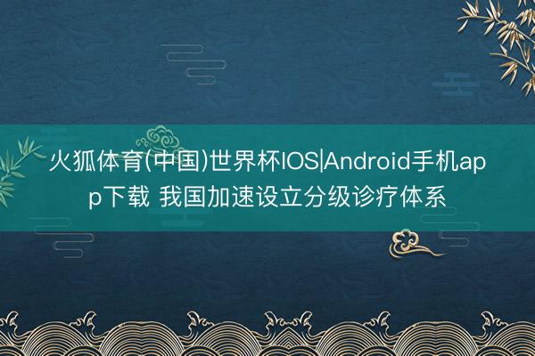 火狐体育(中国)世界杯IOS|Android手机app下载 我国加速设立分级诊疗体系