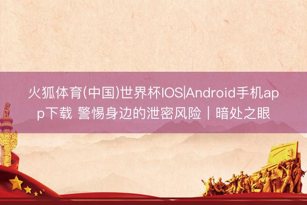 火狐体育(中国)世界杯IOS|Android手机app下载 警惕身边的泄密风险｜暗处之眼