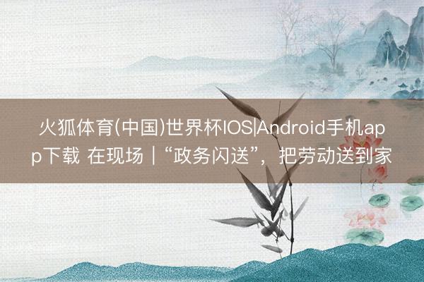 火狐体育(中国)世界杯IOS|Android手机app下载 在现场｜“政务闪送”，把劳动送到家