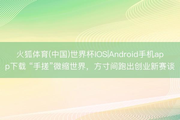 火狐体育(中国)世界杯IOS|Android手机app下载 “手搓”微缩世界，方寸间跑出创业新赛谈