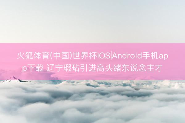火狐体育(中国)世界杯IOS|Android手机app下载 辽宁瑕玷引进高头绪东说念主才