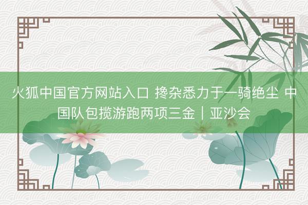 火狐中国官方网站入口 搀杂悉力于一骑绝尘 中国队包揽游跑两项三金｜亚沙会