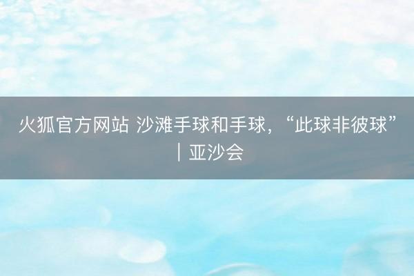 火狐官方网站 沙滩手球和手球，“此球非彼球”｜亚沙会