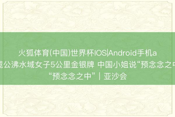 火狐体育(中国)世界杯IOS|Android手机app下载 包揽公沸水域女子5公里金银牌 中国小姐说“预念念之中”｜亚沙会