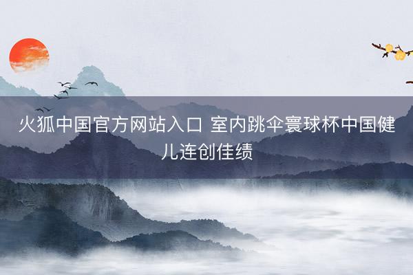 火狐中国官方网站入口 室内跳伞寰球杯中国健儿连创佳绩