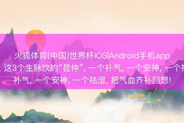 火狐体育(中国)世界杯IOS|Android手机app下载 比生脉饮更对症， 这3个生脉饮的“昆仲”， 一个补气， 一个安神， 一个祛湿， 把气血齐补回想!