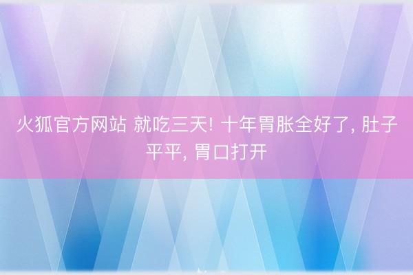 火狐官方网站 就吃三天! 十年胃胀全好了， 肚子平平， 胃口打开